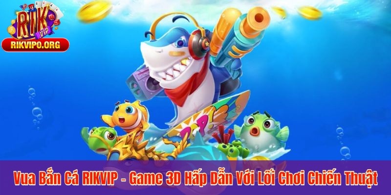 Vua Bắn Cá RIKVIP – Game 3D Hấp Dẫn Với Lối Chơi Chiến Thuật